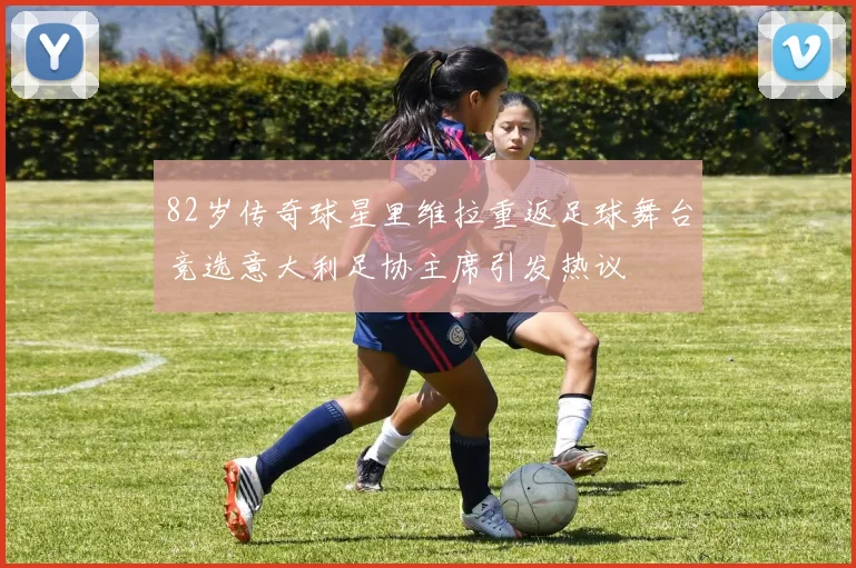 82岁传奇球星里维拉重返足球舞台竞选意大利足协主席引发热议