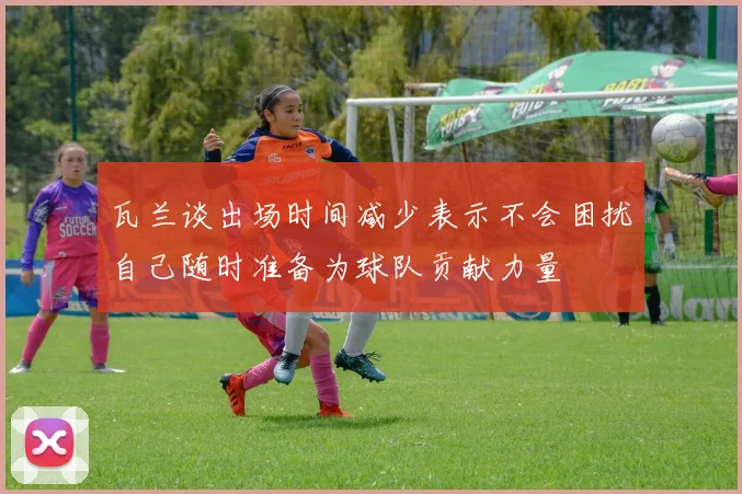 瓦兰谈出场时间减少表示不会困扰自己随时准备为球队贡献力量