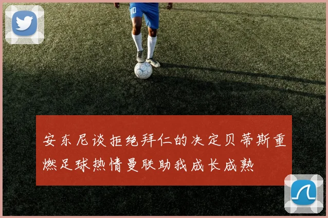 安东尼谈拒绝拜仁的决定贝蒂斯重燃足球热情曼联助我成长成熟