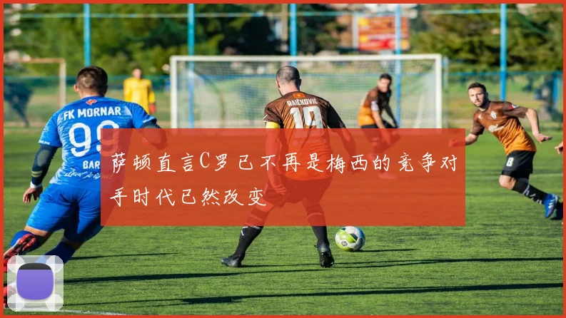 萨顿直言C罗已不再是梅西的竞争对手时代已然改变