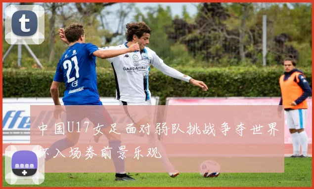 中国U17女足面对弱队挑战争夺世界杯入场券前景乐观