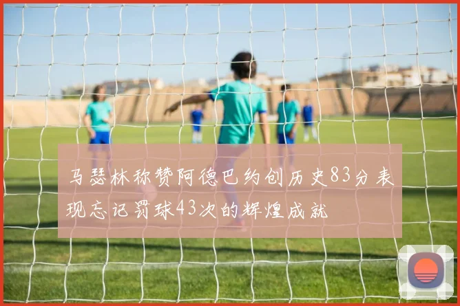 马瑟林称赞阿德巴约创历史83分表现忘记罚球43次的辉煌成就