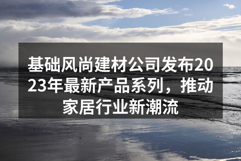 基础风尚建材公司发布2023年最新产品系列，推动家居行业新潮